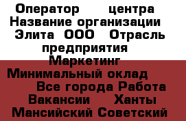 Оператор Call-центра › Название организации ­ Элита, ООО › Отрасль предприятия ­ Маркетинг › Минимальный оклад ­ 24 000 - Все города Работа » Вакансии   . Ханты-Мансийский,Советский г.